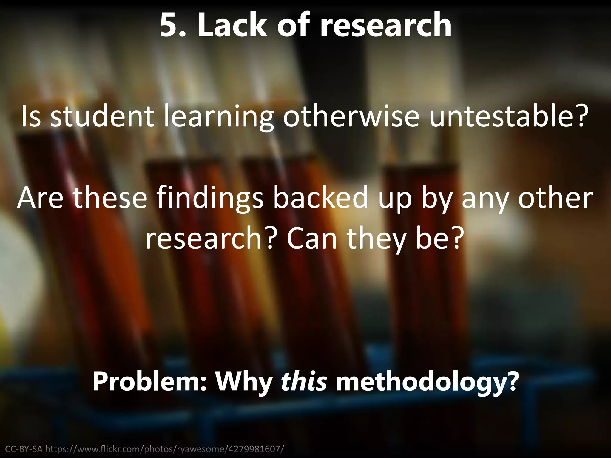 CC-BY-SA https://www.flickr.com/photos/ryawesome/4279981607/
5. Lack of research
Problem: Why this methodology?
Is student learning otherwise untestable?
Are these findings backed up by any other
research? Can they be?
 