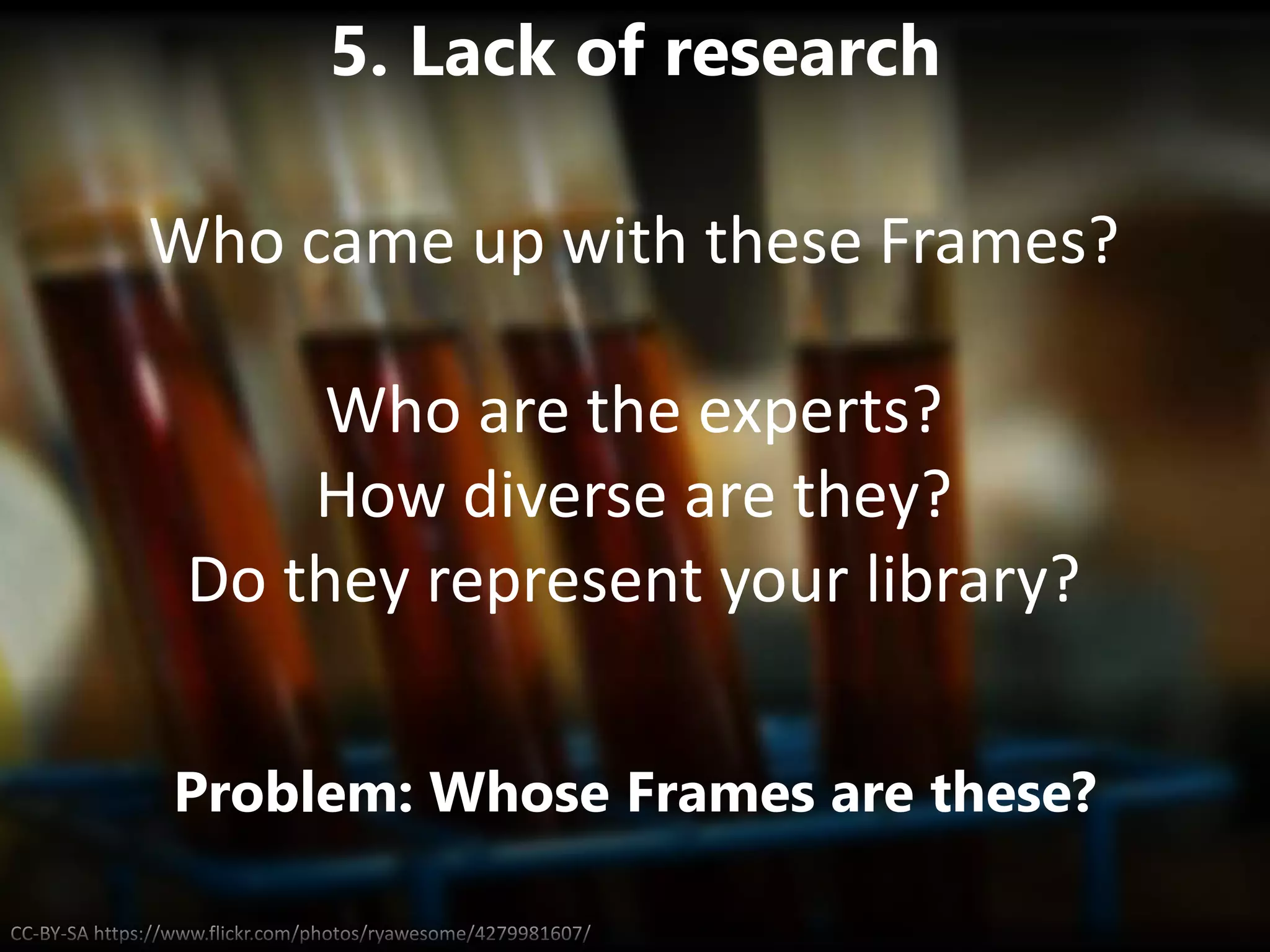 CC-BY-SA https://www.flickr.com/photos/ryawesome/4279981607/
5. Lack of research
Problem: Whose Frames are these?
Who came up with these Frames?
Who are the experts?
How diverse are they?
Do they represent your library?
 