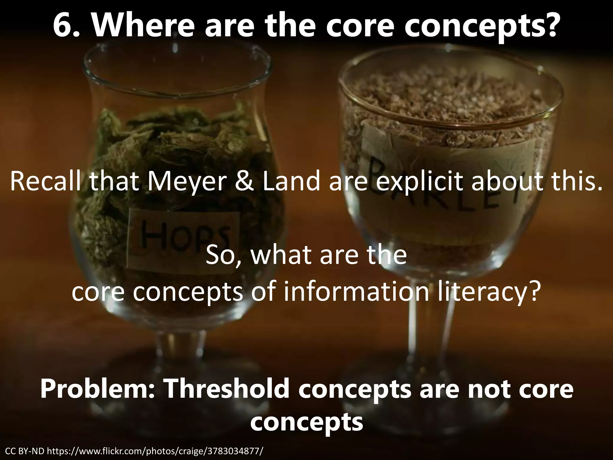 CC BY-ND https://www.flickr.com/photos/craige/3783034877/
6. Where are the core concepts?
Problem: Threshold concepts are not core
concepts
Recall that Meyer & Land are explicit about this.
So, what are the
core concepts of information literacy?
 