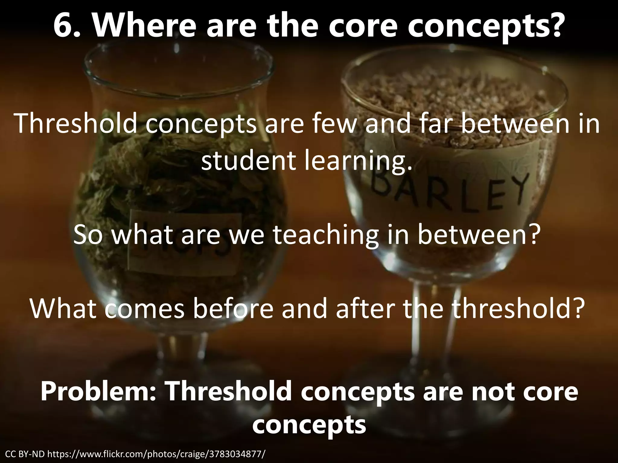 CC BY-ND https://www.flickr.com/photos/craige/3783034877/
6. Where are the core concepts?
Problem: Threshold concepts are not core
concepts
Threshold concepts are few and far between in
student learning.
So what are we teaching in between?
What comes before and after the threshold?
 