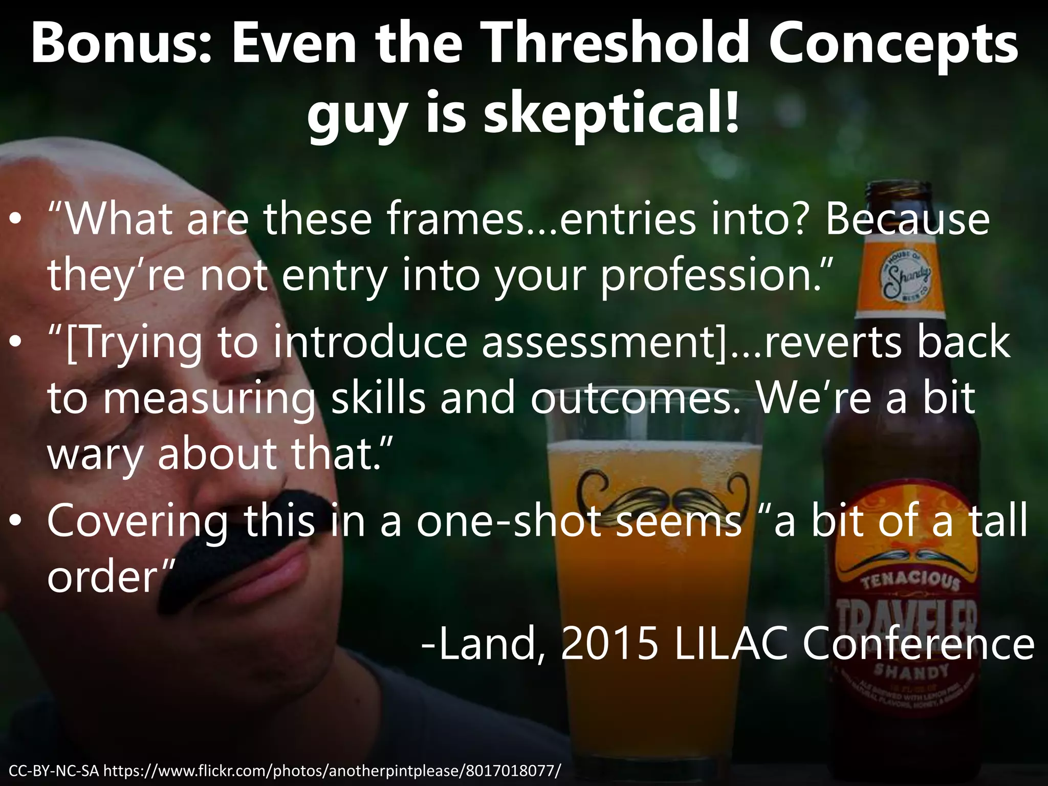 CC-BY-NC-SA https://www.flickr.com/photos/anotherpintplease/8017018077/
Bonus: Even the Threshold Concepts
guy is skeptical!
• “What are these frames…entries into? Because
they’re not entry into your profession.”
• “[Trying to introduce assessment]…reverts back
to measuring skills and outcomes. We’re a bit
wary about that.”
• Covering this in a one-shot seems “a bit of a tall
order”
-Land, 2015 LILAC Conference
 