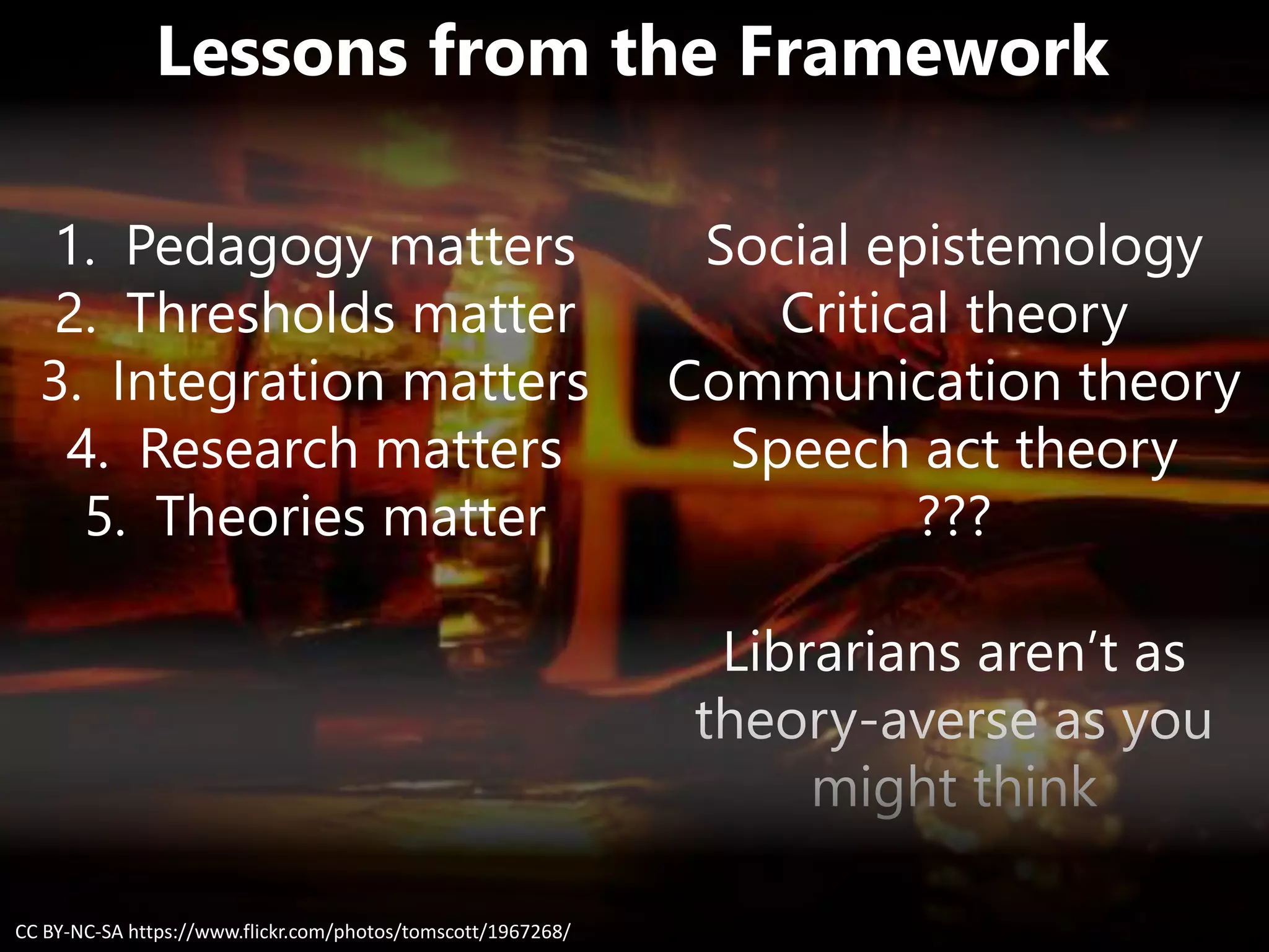 Lessons from the Framework
Social epistemology
Critical theory
Communication theory
Speech act theory
???
Librarians aren’t as
theory-averse as you
might think
CC BY-NC-SA https://www.flickr.com/photos/tomscott/1967268/
1. Pedagogy matters
2. Thresholds matter
3. Integration matters
4. Research matters
5. Theories matter
 