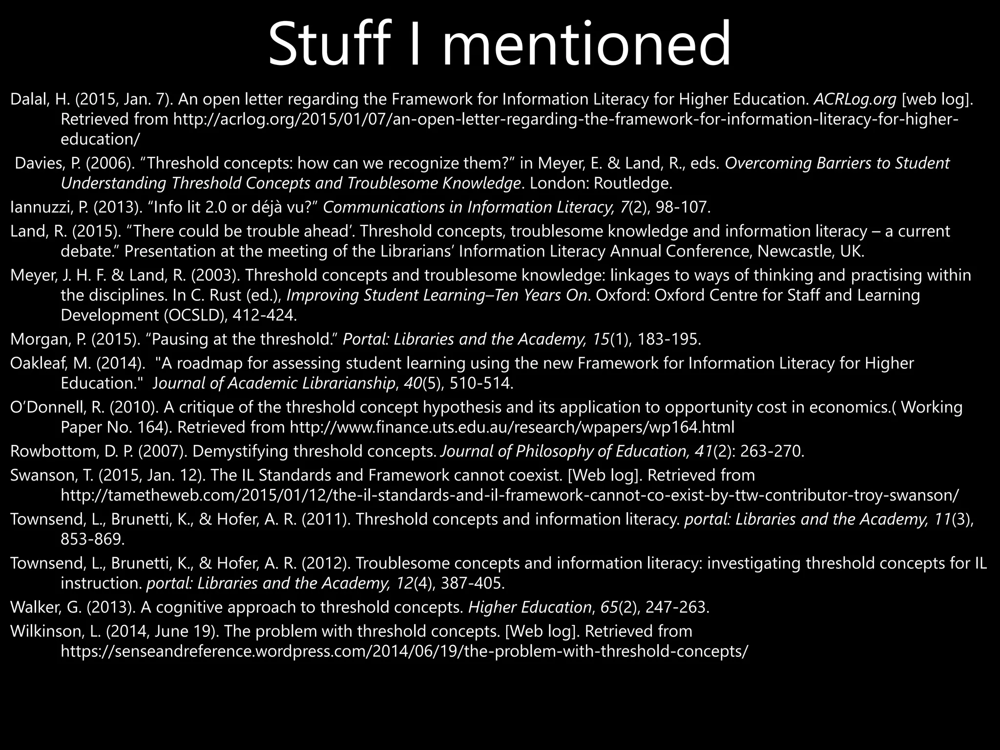 Stuff I mentioned
Dalal, H. (2015, Jan. 7). An open letter regarding the Framework for Information Literacy for Higher Education. ACRLog.org [web log].
Retrieved from http://acrlog.org/2015/01/07/an-open-letter-regarding-the-framework-for-information-literacy-for-higher-
education/
Davies, P. (2006). “Threshold concepts: how can we recognize them?” in Meyer, E. & Land, R., eds. Overcoming Barriers to Student
Understanding Threshold Concepts and Troublesome Knowledge. London: Routledge.
Iannuzzi, P. (2013). “Info lit 2.0 or déjà vu?” Communications in Information Literacy, 7(2), 98-107.
Land, R. (2015). “There could be trouble ahead’. Threshold concepts, troublesome knowledge and information literacy – a current
debate.” Presentation at the meeting of the Librarians’ Information Literacy Annual Conference, Newcastle, UK.
Meyer, J. H. F. & Land, R. (2003). Threshold concepts and troublesome knowledge: linkages to ways of thinking and practising within
the disciplines. In C. Rust (ed.), Improving Student Learning–Ten Years On. Oxford: Oxford Centre for Staff and Learning
Development (OCSLD), 412-424.
Morgan, P. (2015). “Pausing at the threshold.” Portal: Libraries and the Academy, 15(1), 183-195.
Oakleaf, M. (2014). "A roadmap for assessing student learning using the new Framework for Information Literacy for Higher
Education." Journal of Academic Librarianship, 40(5), 510-514.
O’Donnell, R. (2010). A critique of the threshold concept hypothesis and its application to opportunity cost in economics.( Working
Paper No. 164). Retrieved from http://www.finance.uts.edu.au/research/wpapers/wp164.html
Rowbottom, D. P. (2007). Demystifying threshold concepts. Journal of Philosophy of Education, 41(2): 263-270.
Swanson, T. (2015, Jan. 12). The IL Standards and Framework cannot coexist. [Web log]. Retrieved from
http://tametheweb.com/2015/01/12/the-il-standards-and-il-framework-cannot-co-exist-by-ttw-contributor-troy-swanson/
Townsend, L., Brunetti, K., & Hofer, A. R. (2011). Threshold concepts and information literacy. portal: Libraries and the Academy, 11(3),
853-869.
Townsend, L., Brunetti, K., & Hofer, A. R. (2012). Troublesome concepts and information literacy: investigating threshold concepts for IL
instruction. portal: Libraries and the Academy, 12(4), 387-405.
Walker, G. (2013). A cognitive approach to threshold concepts. Higher Education, 65(2), 247-263.
Wilkinson, L. (2014, June 19). The problem with threshold concepts. [Web log]. Retrieved from
https://senseandreference.wordpress.com/2014/06/19/the-problem-with-threshold-concepts/
 