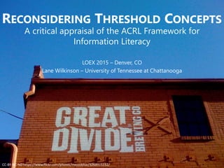 RECONSIDERING THRESHOLD CONCEPTS
A critical appraisal of the ACRL Framework for
Information Literacy
LOEX 2015 – Denver, CO
Lane Wilkinson – University of Tennessee at Chattanooga
CC-BY-NC-ND https://www.flickr.com/photos/mezzoblue/3268915152/
 
