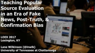 Teaching Popular
Source Evaluation
in an Era of Fake
News, Post-Truth, &
Confirmation Bias
LOEX 2017
Lexington, KY
Lane Wilkinson (@lnwlk)
University of Tennessee at Chattanooga
 