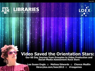 Video Saved the Orientation Stars:
Our 60 Day Journey from Groupies to Video Production and
Social-Media Assessment Rock Stars
Lea Susan Engle :: Melissa Edwards :: Chance Medlin
librarylea.com/loex2013 :: #resgames
May 2013
 