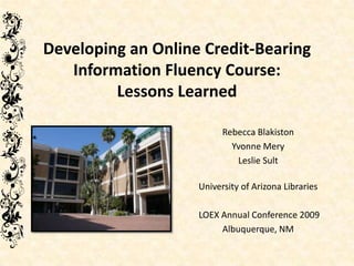 Developing an Online Credit-Bearing
   Information Fluency Course:
         Lessons Learned

                          Rebecca Blakiston
                            Yvonne Mery
                             Leslie Sult

                    University of Arizona Libraries

                    LOEX Annual Conference 2009
                         Albuquerque, NM
 