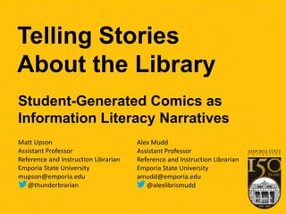 Student-Generated Comics as
Information Literacy Narratives
Telling Stories
About the Library
Matt Upson
Assistant Professor
Reference and Instruction Librarian
Emporia State University
mupson@emporia.edu
@thunderbrarian
Alex Mudd
Assistant Professor
Reference and Instruction Librarian
Emporia State University
amudd@emporia.edu
@alexlibrismudd
 