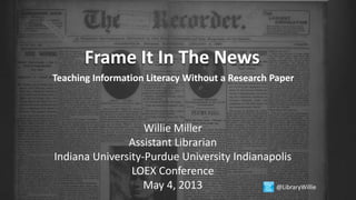 Frame It In The News
Teaching Information Literacy Without a Research Paper
Willie Miller
Assistant Librarian
Indiana University-Purdue University Indianapolis
LOEX Conference
May 4, 2013 @LibraryWillie
 