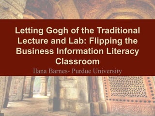 Letting Gogh of the Traditional
Lecture and Lab: Flipping the
Business Information Literacy
Classroom
Ilana Barnes- Purdue University
 