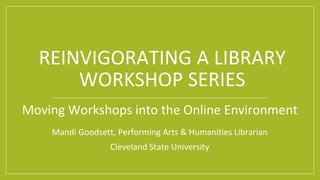 REINVIGORATING A LIBRARY
WORKSHOP SERIES
Moving Workshops into the Online Environment
Mandi Goodsett, Performing Arts & Humanities Librarian
Cleveland State University
 
