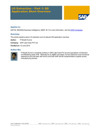 LO Extraction – Part 1: SD
 Application Short Overview




Applies to:
SAP BI, NW2004s Business Intelligence, ABAP, BI. For more information, visit the EDW homepage.

Summary
This article explains about LO extraction and its relevant SD application overview.
Author:      P Renjith Kumar
Company: SAP Labs India PVT Ltd
Created on: 10 June 2010

Author Bio
              P Renjith Kumar is presently working in SAP Labs India Pvt Ltd and specializes in Extraction
              and Modeling areas of BI. Basically as an ABAP consultant, he has extensive cross functional
              experience and has been with end to end SAP ERP and BI implementation projects across
              manufacturing domain.




SAP COMMUNITY NETWORK                  SDN - sdn.sap.com | BPX - bpx.sap.com | BOC - boc.sap.com | UAC - uac.sap.com
© 2010 SAP AG                                                                                                      1
 