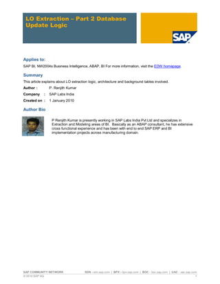 LO Extraction – Part 2 Database
 Update Logic




Applies to:
SAP BI, NW2004s Business Intelligence, ABAP, BI For more information, visit the EDW homepage.

Summary
This article explains about LO extraction logic, architecture and background tables involved.
Author :         P. Renjith Kumar
Company      :   SAP Labs India
Created on :     1 January 2010

Author Bio

                  P Renjith Kumar is presently working in SAP Labs India Pvt Ltd and specializes in
                  Extraction and Modeling areas of BI. Basically as an ABAP consultant, he has extensive
                  cross functional experience and has been with end to end SAP ERP and BI
                  implementation projects across manufacturing domain.




SAP COMMUNITY NETWORK                  SDN - sdn.sap.com | BPX - bpx.sap.com | BOC - boc.sap.com | UAC - uac.sap.com
© 2010 SAP AG                                                                                                      1
 