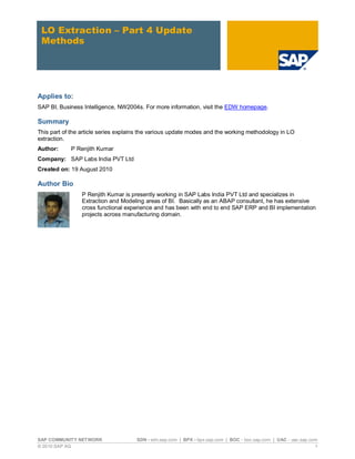 LO Extraction – Part 4 Update
 Methods




Applies to:
SAP BI, Business Intelligence, NW2004s. For more information, visit the EDW homepage.

Summary
This part of the article series explains the various update modes and the working methodology in LO
extraction.
Author:     P Renjith Kumar
Company: SAP Labs India PVT Ltd
Created on: 19 August 2010

Author Bio
                 P Renjith Kumar is presently working in SAP Labs India PVT Ltd and specializes in
                 Extraction and Modeling areas of BI. Basically as an ABAP consultant, he has extensive
                 cross functional experience and has been with end to end SAP ERP and BI implementation
                 projects across manufacturing domain.




SAP COMMUNITY NETWORK                 SDN - sdn.sap.com | BPX - bpx.sap.com | BOC - boc.sap.com | UAC - uac.sap.com
© 2010 SAP AG                                                                                                     1
 