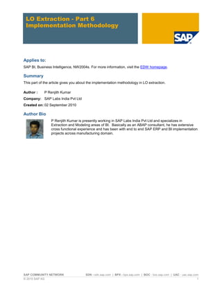 LO Extraction - Part 6
 Implementation Methodology




Applies to:
SAP BI, Business Intelligence, NW2004s. For more information, visit the EDW homepage.

Summary
This part of the article gives you about the implementation methodology in LO extraction.

Author :     P Renjith Kumar
Company: SAP Labs India Pvt Ltd
Created on: 02 September 2010

Author Bio
                 P Renjith Kumar is presently working in SAP Labs India Pvt Ltd and specializes in
                 Extraction and Modeling areas of BI. Basically as an ABAP consultant, he has extensive
                 cross functional experience and has been with end to end SAP ERP and BI implementation
                 projects across manufacturing domain.




SAP COMMUNITY NETWORK                 SDN - sdn.sap.com | BPX - bpx.sap.com | BOC - boc.sap.com | UAC - uac.sap.com
© 2010 SAP AG                                                                                                     1
 