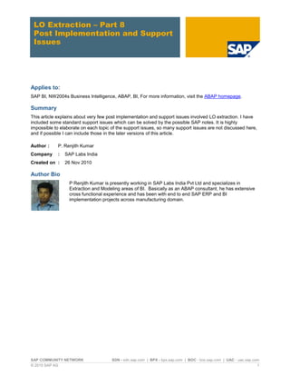 LO Extraction – Part 8
 Post Implementation and Support
 Issues




Applies to:
SAP BI, NW2004s Business Intelligence, ABAP, BI, For more information, visit the ABAP homepage.

Summary
This article explains about very few post implementation and support issues involved LO extraction. I have
included some standard support issues which can be solved by the possible SAP notes. It is highly
impossible to elaborate on each topic of the support issues, so many support issues are not discussed here,
and if possible I can include those in the later versions of this article.

Author :    P. Renjith Kumar
Company     :   SAP Labs India
Created on :    26 Nov 2010

Author Bio
                  P Renjith Kumar is presently working in SAP Labs India Pvt Ltd and specializes in
                  Extraction and Modeling areas of BI. Basically as an ABAP consultant, he has extensive
                  cross functional experience and has been with end to end SAP ERP and BI
                  implementation projects across manufacturing domain.




SAP COMMUNITY NETWORK                 SDN - sdn.sap.com | BPX - bpx.sap.com | BOC - boc.sap.com | UAC - uac.sap.com
© 2010 SAP AG                                                                                                     1
 