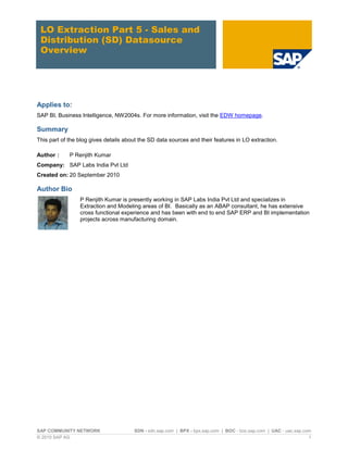 LO Extraction Part 5 - Sales and
 Distribution (SD) Datasource
 Overview




Applies to:
SAP BI, Business Intelligence, NW2004s. For more information, visit the EDW homepage.

Summary
This part of the blog gives details about the SD data sources and their features in LO extraction.

Author :     P Renjith Kumar
Company: SAP Labs India Pvt Ltd
Created on: 20 September 2010

Author Bio
                 P Renjith Kumar is presently working in SAP Labs India Pvt Ltd and specializes in
                 Extraction and Modeling areas of BI. Basically as an ABAP consultant, he has extensive
                 cross functional experience and has been with end to end SAP ERP and BI implementation
                 projects across manufacturing domain.




SAP COMMUNITY NETWORK                  SDN - sdn.sap.com | BPX - bpx.sap.com | BOC - boc.sap.com | UAC - uac.sap.com
© 2010 SAP AG                                                                                                      1
 