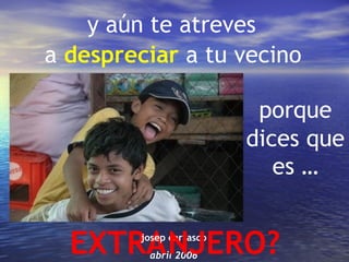 y aún te atreves
a despreciar a tu vecino

                           porque
                          dices que
                             es …


  EXTRA NJERO?
         josep carrasco
          abril 2006
 
