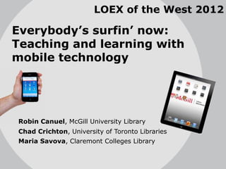 LOEX of the West 2012

Everybody’s surfin’ now:
Teaching and learning with
mobile technology




Robin Canuel, McGill University Library
Chad Crichton, University of Toronto Libraries
Maria Savova, Claremont Colleges Library
 