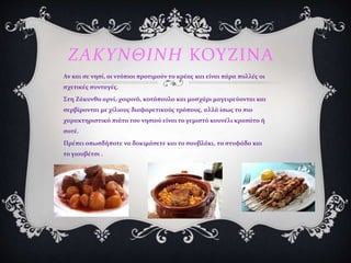 ΖΑΚΥΝΘΙΝΗ ΚΟΥΖΙΝΑ
Αν και σε νησί, οι ντόπιοι προτιμούν το κρέας και είναι πάρα πολλές οι
σχετικές συνταγές.
Στη Ζάκυνθο αρνί, χοιρινό, κοτόπουλο και μοσχάρι μαγειρεύονται και
σερβίρονται με χίλιους διαφορετικούς τρόπους, αλλά ίσως το πιο
χαρακτηριστικό πιάτο του νησιού είναι το γεμιστό κουνέλι κρασάτο ή
σοτέ.
Πρέπει οπωσδήποτε να δοκιμάσετε και το σουβλάκι, το στυφάδο και
το γιουβέτσι .
 