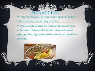 ΘΑΛΑΣΣΙΝΑ
 Υπάρχουν σίγουρα λιγότερες συνταγές με βάση το ψάρι
από εκείνες που έχουν σαν βάση το κρέας.
 Παρ' όλα αυτά θα έχετε την ευκαιρία στις διακοπές σας
να δοκιμάσετε διάφορα είδη ψαριών πάντα φρέσκα από
μικρές μαρίδες μέχρι ξιφία, που είναι νόστιμα είτε τηγανητά
είτε ψητά.
 