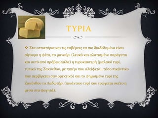 ΤΥΡΙΑ
 Στα εστιατόρια και τις ταβέρνες τα πιο διαδεδομένα είναι
σίγουρα η φέτα, το μανούρι (λευκό και αλατισμένο παράγεται
και αυτό από πρόβειο γάλα) η τυροκαυτερή (μαλακό τυρί,
τυπικό της Ζακύνθου, με πιπέρι που αλείφεται, τόσο πικάντικο
που σερβίρεται σαν ορεκτικό) και το φημισμένο τυρί της
Ζακύνθου το Λαδωτήρι (πικάντικο τυρί που τρώγεται σκέτο η
μέσα στα φαγητά).
 