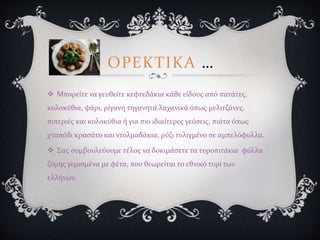 ΟΡΕΚΤΙΚΑ …
 Μπορείτε να γευθείτε κεφτεδάκια κάθε είδους από πατάτες,
κολοκύθια, ψάρι, ρίγανη τηγανητά λαχανικά όπως μελιτζάνες,
πιπεριές και κολοκύθια ή για πιο ιδιαίτερες γεύσεις, πιάτα όπως
χταπόδι κρασάτο και ντολμαδάκια, ρύζι τυλιγμένο σε αμπελόφυλλα.
 Σας συμβουλεύουμε τέλος να δοκιμάσετε τα τυροπιτάκια φύλλα
ζύμης γεμισμένα με φέτα, που θεωρείται το εθνικό τυρί των
ελλήνων.
 