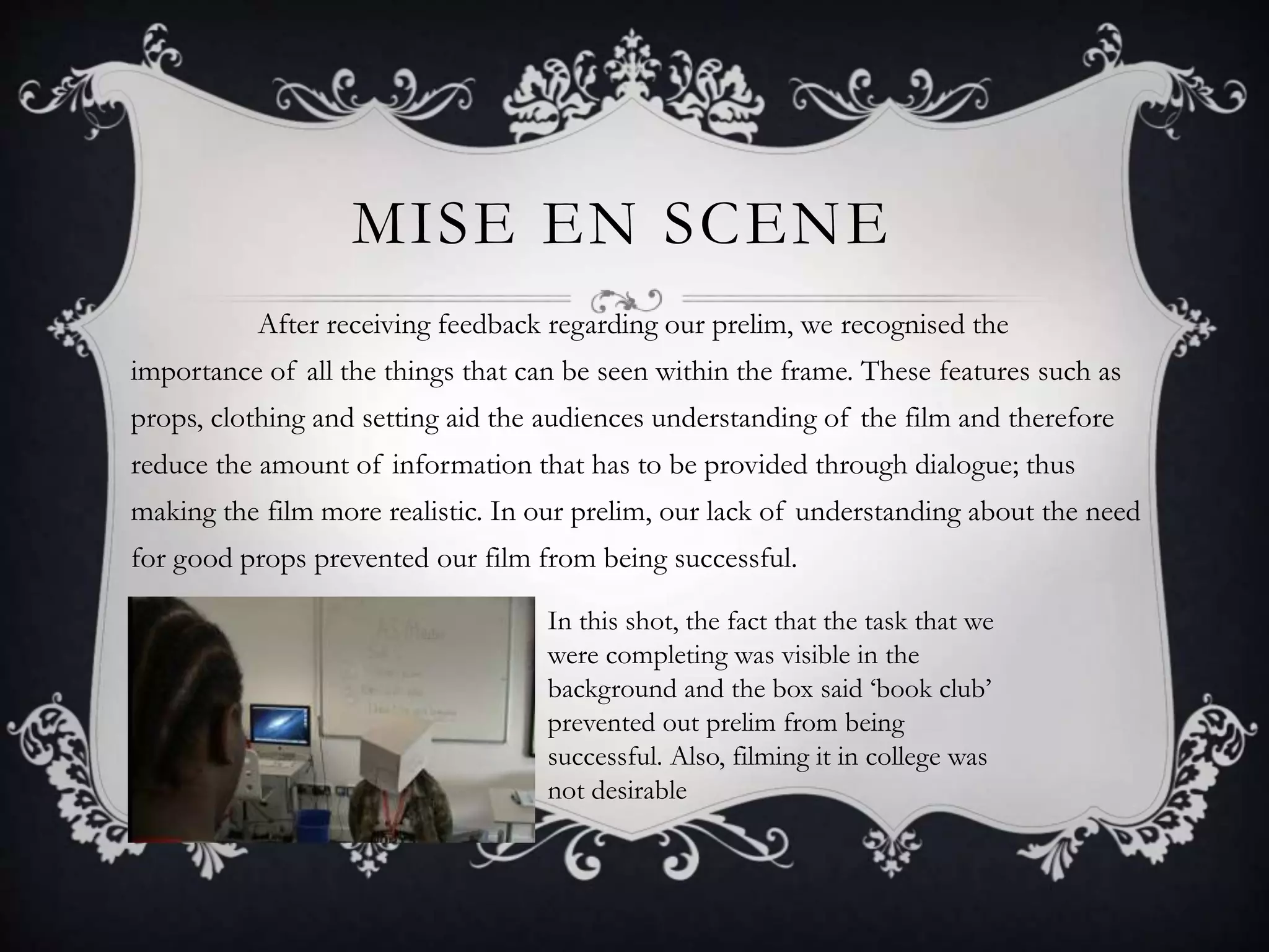 MISE EN SCENE
After receiving feedback regarding our prelim, we recognised the
importance of all the things that can be seen within the frame. These features such as
props, clothing and setting aid the audiences understanding of the film and therefore
reduce the amount of information that has to be provided through dialogue; thus
making the film more realistic. In our prelim, our lack of understanding about the need
for good props prevented our film from being successful.
In this shot, the fact that the task that we
were completing was visible in the
background and the box said ‘book club’
prevented out prelim from being
successful. Also, filming it in college was
not desirable
 