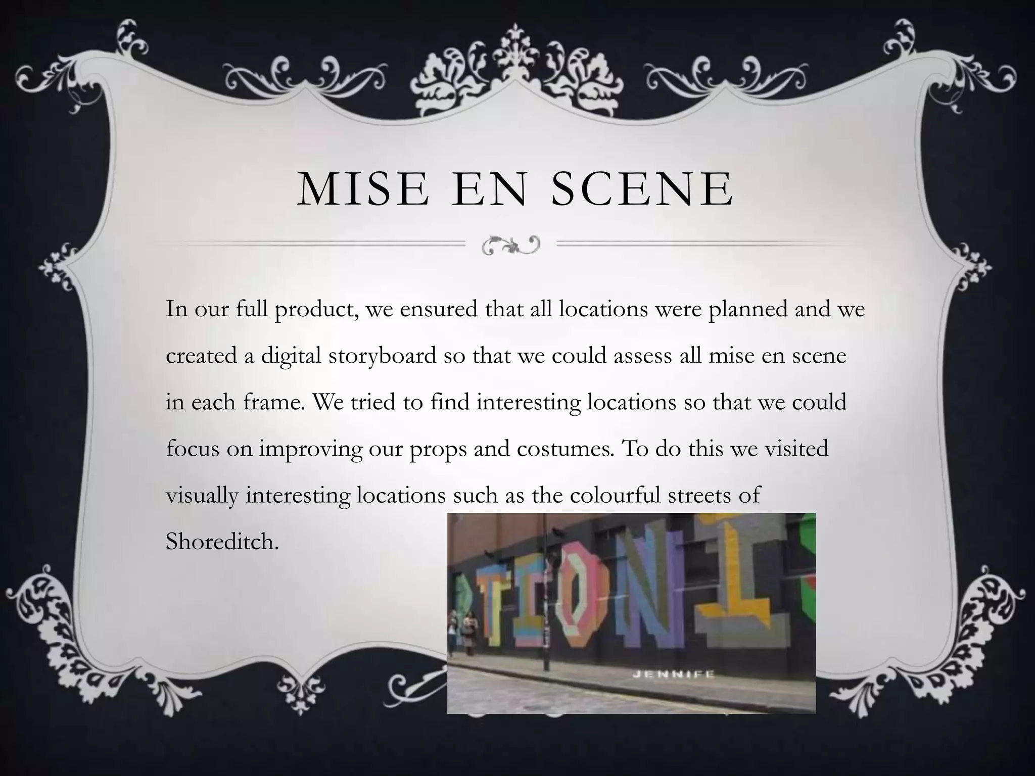 MISE EN SCENE
In our full product, we ensured that all locations were planned and we
created a digital storyboard so that we could assess all mise en scene
in each frame. We tried to find interesting locations so that we could
focus on improving our props and costumes. To do this we visited
visually interesting locations such as the colourful streets of
Shoreditch.
 