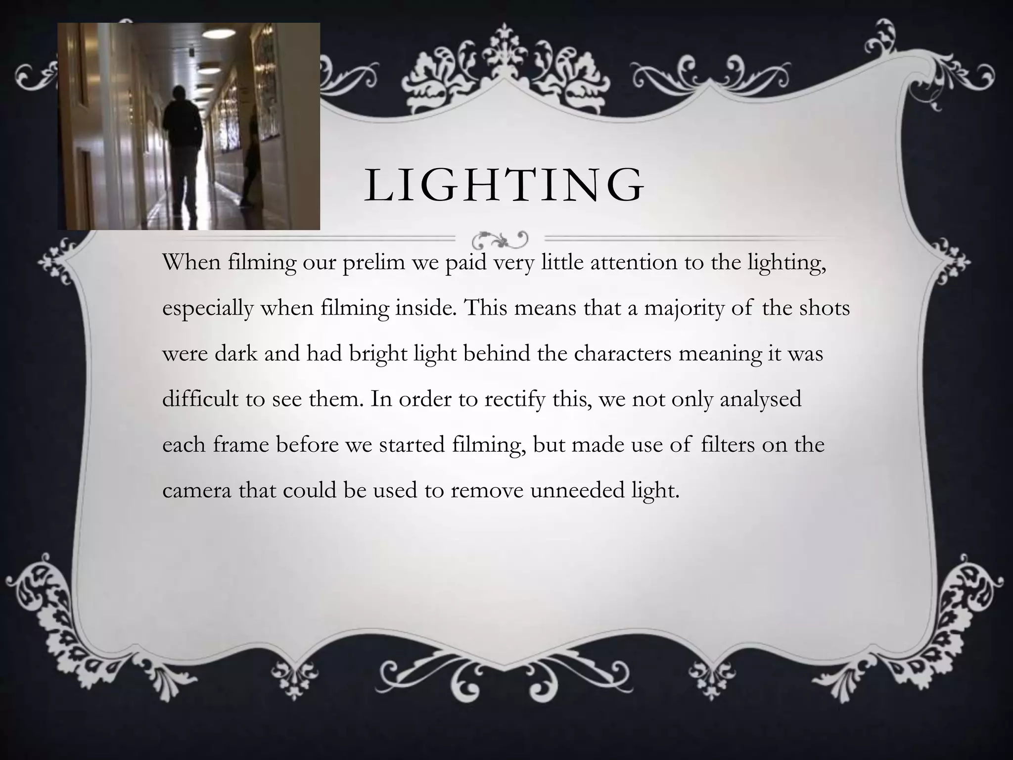 LIGHTING
When filming our prelim we paid very little attention to the lighting,
especially when filming inside. This means that a majority of the shots
were dark and had bright light behind the characters meaning it was
difficult to see them. In order to rectify this, we not only analysed
each frame before we started filming, but made use of filters on the
camera that could be used to remove unneeded light.
 