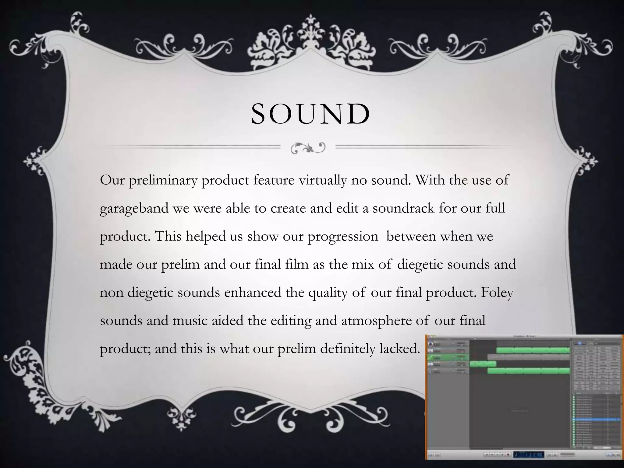 SOUND
Our preliminary product feature virtually no sound. With the use of
garageband we were able to create and edit a soundrack for our full
product. This helped us show our progression between when we
made our prelim and our final film as the mix of diegetic sounds and
non diegetic sounds enhanced the quality of our final product. Foley
sounds and music aided the editing and atmosphere of our final
product; and this is what our prelim definitely lacked.
 