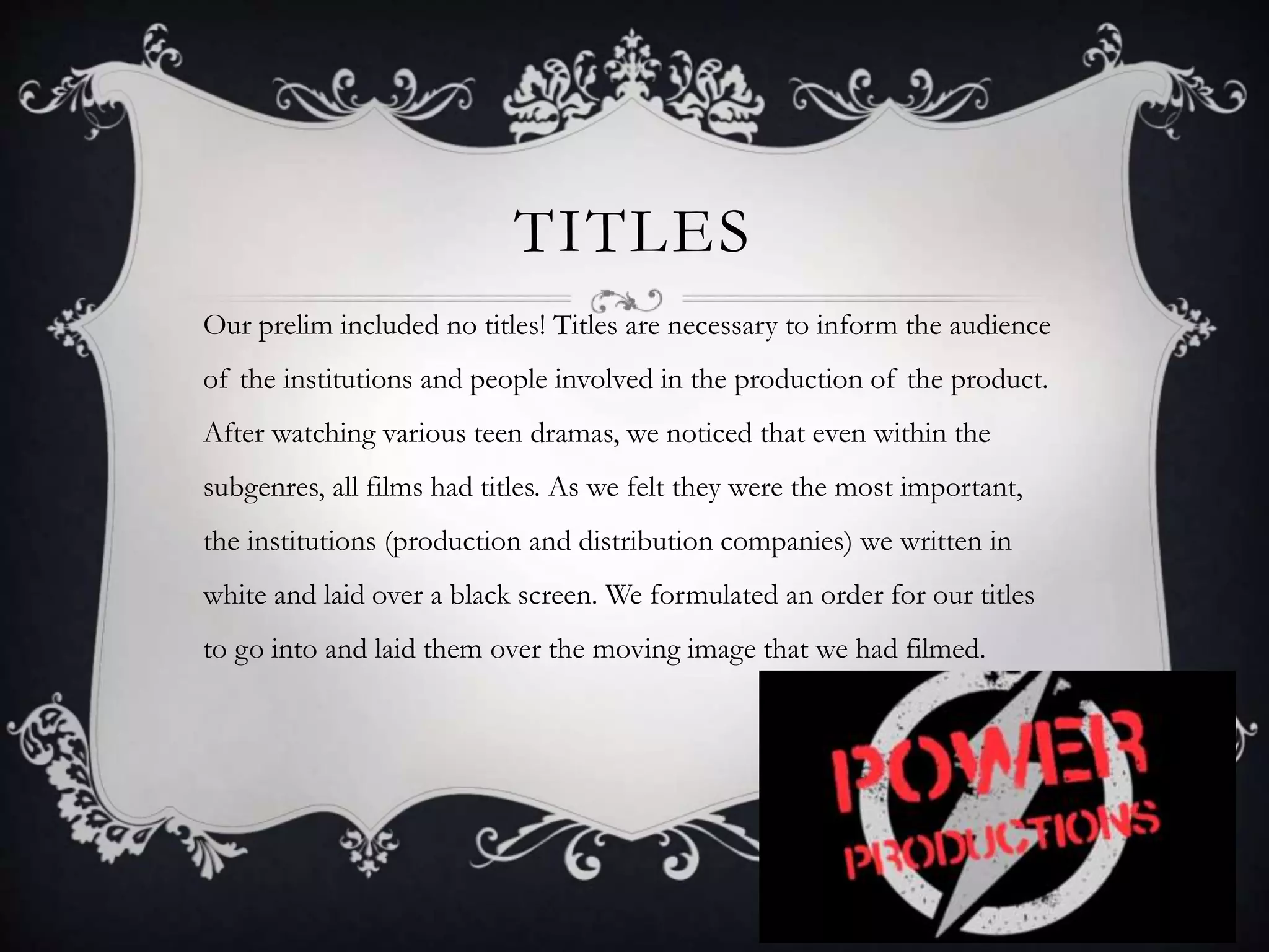 TITLES
Our prelim included no titles! Titles are necessary to inform the audience
of the institutions and people involved in the production of the product.
After watching various teen dramas, we noticed that even within the
subgenres, all films had titles. As we felt they were the most important,
the institutions (production and distribution companies) we written in
white and laid over a black screen. We formulated an order for our titles
to go into and laid them over the moving image that we had filmed.
 