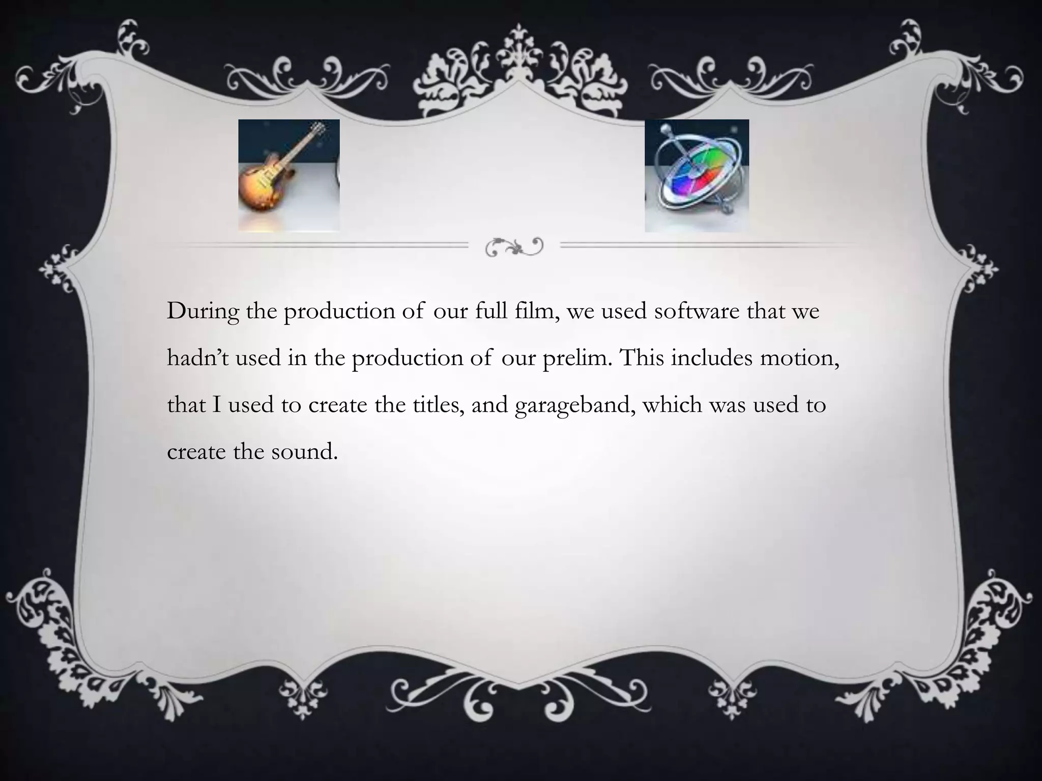 During the production of our full film, we used software that we
hadn’t used in the production of our prelim. This includes motion,
that I used to create the titles, and garageband, which was used to
create the sound.
 