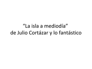 “La isla a mediodía”
de Julio Cortázar y lo fantástico
 