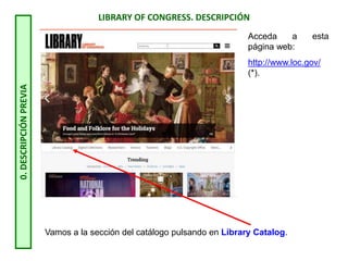 LIBRARY OF CONGRESS. DESCRIPCIÓN
0.
DESCRIPCIÓN
PREVIA
Acceda a esta
página web:
http://www.loc.gov/
(*).
Vamos a la sección del catálogo pulsando en Library Catalog.
 