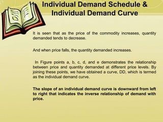 Individual Demand Schedule &
Individual Demand Curve
It is seen that as the price of the commodity increases, quantity
demanded tends to decrease.
And when price falls, the quantity demanded increases.
In Figure points a, b, c, d, and e demonstrates the relationship
between price and quantity demanded at different price levels. By
joining these points, we have obtained a curve, DD, which is termed
as the individual demand curve.
The slope of an individual demand curve is downward from left
to right that indicates the inverse relationship of demand with
price.
 
