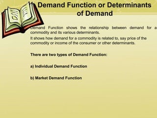 Demand Function or Determinants
of Demand
Demand Function shows the relationship between demand for a
commodity and its various determinants.
It shows how demand for a commodity is related to, say price of the
commodity or income of the consumer or other determinants.
There are two types of Demand Function:
a) Individual Demand Function
b) Market Demand Function
 