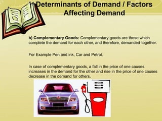 Determinants of Demand / Factors
Affecting Demand
b) Complementary Goods: Complementary goods are those which
complete the demand for each other, and therefore, demanded together.
For Example Pen and ink, Car and Petrol.
In case of complementary goods, a fall in the price of one causes
increases in the demand for the other and rise in the price of one causes
decrease in the demand for others.
 
