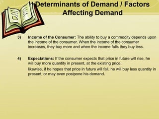 Determinants of Demand / Factors
Affecting Demand
3) Income of the Consumer: The ability to buy a commodity depends upon
the income of the consumer. When the income of the consumer
increases, they buy more and when the income falls they buy less.
4) Expectations: If the consumer expects that price in future will rise, he
will buy more quantity in present, at the existing price.
likewise, if he hopes that price in future will fall, he will buy less quantity in
present, or may even postpone his demand.
 