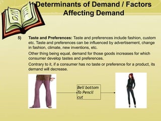Determinants of Demand / Factors
Affecting Demand
5) Taste and Preferences: Taste and preferences include fashion, custom
etc. Taste and preferences can be influenced by advertisement, change
in fashion, climate, new inventions, etc.
Other thing being equal, demand for those goods increases for which
consumer develop tastes and preferences.
Contrary to it, if a consumer has no taste or preference for a product, its
demand will decrease.
Bell bottom
To Pencil
cut
 