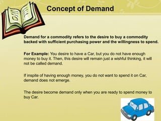 Concept of Demand
Demand for a commodity refers to the desire to buy a commodity
backed with sufficient purchasing power and the willingness to spend.
For Example: You desire to have a Car, but you do not have enough
money to buy it. Then, this desire will remain just a wishful thinking, it will
not be called demand.
If inspite of having enough money, you do not want to spend it on Car,
demand does not emerge.
The desire become demand only when you are ready to spend money to
buy Car.
 
