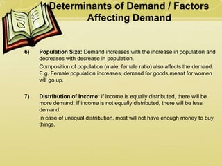 Determinants of Demand / Factors
Affecting Demand
6) Population Size: Demand increases with the increase in population and
decreases with decrease in population.
Composition of population (male, female ratio) also affects the demand.
E.g. Female population increases, demand for goods meant for women
will go up.
7) Distribution of Income: if income is equally distributed, there will be
more demand. If income is not equally distributed, there will be less
demand.
In case of unequal distribution, most will not have enough money to buy
things.
 