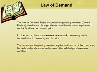 Law of Demand
The Law of Demand States that, other things being constant (Ceteris
Peribus), the demand for a good extends with a decrease in price and
contracts with an increase in price.
In other words, there is an inverse relationship between quantity
demanded of a commodity and its price.
The term other thing being constant implies that income of the consumer,
his taste and preferences and price of other related goods remains
constant.
 