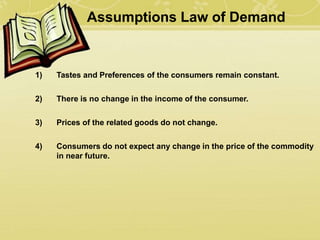Assumptions Law of Demand
1) Tastes and Preferences of the consumers remain constant.
2) There is no change in the income of the consumer.
3) Prices of the related goods do not change.
4) Consumers do not expect any change in the price of the commodity
in near future.
 