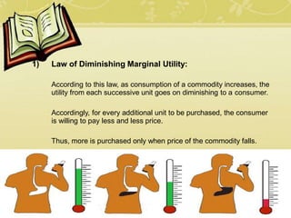 1) Law of Diminishing Marginal Utility:
According to this law, as consumption of a commodity increases, the
utility from each successive unit goes on diminishing to a consumer.
Accordingly, for every additional unit to be purchased, the consumer
is willing to pay less and less price.
Thus, more is purchased only when price of the commodity falls.
 