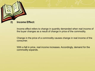 2) Income Effect:
Income effect refers to change in quantity demanded when real income of
the buyer changes as a result of change in price of the commodity.
Change in the price of a commodity causes change in real income of the
consumer.
With a fall in price, real income increases. Accordingly, demand for the
commodity expands.
 
