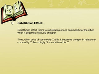3) Substitution Effect:
Substitution effect refers to substitution of one commodity for the other
when it becomes relatively cheaper.
Thus, when price of commodity X falls, it becomes cheaper in relation to
commodity Y. Accordingly, X is substituted for Y.
 