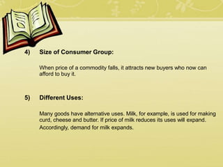 4) Size of Consumer Group:
When price of a commodity falls, it attracts new buyers who now can
afford to buy it.
5) Different Uses:
Many goods have alternative uses. Milk, for example, is used for making
curd, cheese and butter. If price of milk reduces its uses will expand.
Accordingly, demand for milk expands.
 