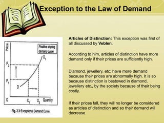Exception to the Law of Demand
1) Articles of Distinction: This exception was first of
all discussed by Veblen.
According to him, articles of distinction have more
demand only if their prices are sufficiently high.
Diamond, jewellery, etc; have more demand
because their prices are abnormally high. It is so
because distinction is bestowed in diamond,
jewellery etc., by the society because of their being
costly.
If their prices fall, they will no longer be considered
as articles of distinction and so their demand will
decrease.
 