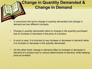 Change in Quantity Demanded &
Change in Demand
• In economics the terms change in quantity demanded and change in
demand are two different concepts.
• Change in quantity demanded refers to change in the quantity purchased
due to increase or decrease in the price of a product.
• In such a case, it is incorrect to say increase or decrease in demand rather
it is increase or decrease in the quantity demanded.
• On the other hand, change in demand refers to increase or decrease in
demand of a product due to various determinants of demand, while keeping
price at constant.
 